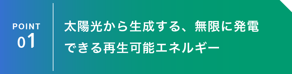 POINT 1：太陽光から生成する、無限に発電できる再生可能エネルギー